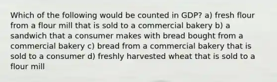 Which of the following would be counted in GDP? a) fresh flour from a flour mill that is sold to a commercial bakery b) a sandwich that a consumer makes with bread bought from a commercial bakery c) bread from a commercial bakery that is sold to a consumer d) freshly harvested wheat that is sold to a flour mill