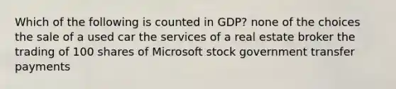 Which of the following is counted in GDP? none of the choices the sale of a used car the services of a real estate broker the trading of 100 shares of Microsoft stock government transfer payments