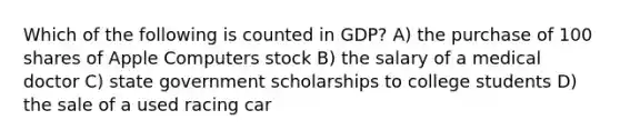 Which of the following is counted in GDP? A) the purchase of 100 shares of Apple Computers stock B) the salary of a medical doctor C) state government scholarships to college students D) the sale of a used racing car