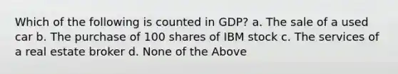 Which of the following is counted in GDP? a. The sale of a used car b. The purchase of 100 shares of IBM stock c. The services of a real estate broker d. None of the Above