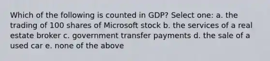 Which of the following is counted in GDP? Select one: a. the trading of 100 shares of Microsoft stock b. the services of a real estate broker c. government transfer payments d. the sale of a used car e. none of the above