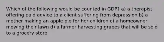 Which of the following would be counted in GDP? a) a therapist offering paid advice to a client suffering from depression b) a mother making an apple pie for her children c) a homeowner mowing their lawn d) a farmer harvesting grapes that will be sold to a grocery store