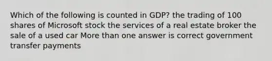 Which of the following is counted in GDP? the trading of 100 shares of Microsoft stock the services of a real estate broker the sale of a used car <a href='https://www.questionai.com/knowledge/keWHlEPx42-more-than' class='anchor-knowledge'>more than</a> one answer is correct government transfer payments