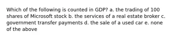 Which of the following is counted in GDP? a. the trading of 100 shares of Microsoft stock b. the services of a real estate broker c. government transfer payments d. the sale of a used car e. none of the above