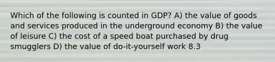 Which of the following is counted in GDP? A) the value of goods and services produced in the underground economy B) the value of leisure C) the cost of a speed boat purchased by drug smugglers D) the value of do-it-yourself work 8.3