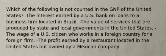 Which of the following is not counted in the GNP of the United States? -The interest earned by a U.S. bank on loans to a business firm located in Brazil. -The value of services that are produced by state and local governments in the United States. -The wage of a U.S. citizen who works in a foreign country for a foreign firm. -The profit earned by a restaurant located in the United States but owned by a Mexican company.