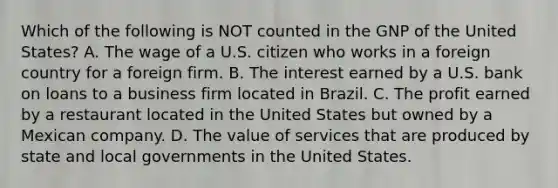 Which of the following is NOT counted in the GNP of the United States? A. The wage of a U.S. citizen who works in a foreign country for a foreign firm. B. The interest earned by a U.S. bank on loans to a business firm located in Brazil. C. The profit earned by a restaurant located in the United States but owned by a Mexican company. D. The value of services that are produced by state and local governments in the United States.