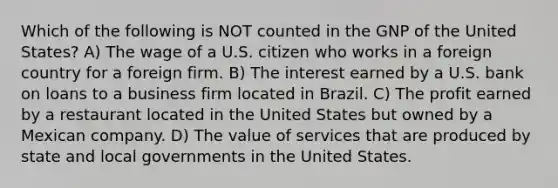 Which of the following is NOT counted in the GNP of the United States? A) The wage of a U.S. citizen who works in a foreign country for a foreign firm. B) The interest earned by a U.S. bank on loans to a business firm located in Brazil. C) The profit earned by a restaurant located in the United States but owned by a Mexican company. D) The value of services that are produced by state and local governments in the United States.