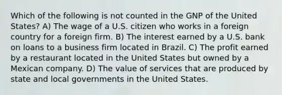 Which of the following is not counted in the GNP of the United States? A) The wage of a U.S. citizen who works in a foreign country for a foreign firm. B) The interest earned by a U.S. bank on loans to a business firm located in Brazil. C) The profit earned by a restaurant located in the United States but owned by a Mexican company. D) The value of services that are produced by state and local governments in the United States.