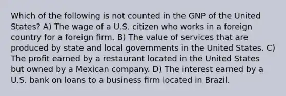 Which of the following is not counted in the GNP of the United States? A) The wage of a U.S. citizen who works in a foreign country for a foreign ﬁrm. B) The value of services that are produced by state and local governments in the United States. C) The proﬁt earned by a restaurant located in the United States but owned by a Mexican company. D) The interest earned by a U.S. bank on loans to a business ﬁrm located in Brazil.