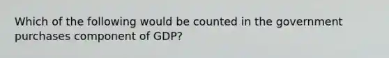 Which of the following would be counted in the government purchases component of GDP?