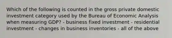 Which of the following is counted in the gross private domestic investment category used by the Bureau of Economic Analysis when measuring GDP? - business fixed investment - residential investment - changes in business inventories - all of the above