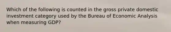 Which of the following is counted in the gross private domestic investment category used by the Bureau of Economic Analysis when measuring GDP?