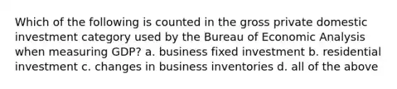 Which of the following is counted in the gross private domestic investment category used by the Bureau of Economic Analysis when measuring GDP? a. business fixed investment b. residential investment c. changes in business inventories d. all of the above