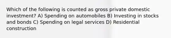 Which of the following is counted as gross private domestic investment? A) Spending on automobiles B) Investing in stocks and bonds C) Spending on legal services D) Residential construction