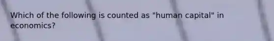 Which of the following is counted as "human capital" in economics?