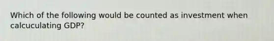 Which of the following would be counted as investment when calcuculating GDP?