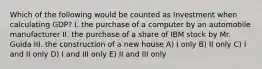 Which of the following would be counted as Investment when calculating GDP? I. the purchase of a computer by an automobile manufacturer II. the purchase of a share of IBM stock by Mr. Guida III. the construction of a new house A) I only B) II only C) I and II only D) I and III only E) II and III only