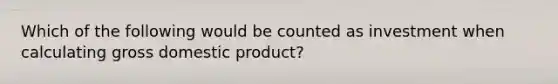 Which of the following would be counted as investment when calculating gross domestic product?