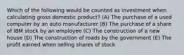 Which of the following would be counted as investment when calculating gross domestic product? (A) The purchase of a used computer by an auto manufacturer (B) The purchase of a share of IBM stock by an employee (C) The construction of a new house (D) The construction of roads by the government (E) The profit earned when selling shares of stock