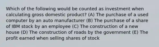 Which of the following would be counted as investment when calculating gross domestic product? (A) The purchase of a used computer by an auto manufacturer (B) The purchase of a share of IBM stock by an employee (C) The construction of a new house (D) The construction of roads by the government (E) The profit earned when selling shares of stock