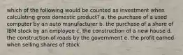 which of the following would be counted as investment when calculating gross domestic product? a. the purchase of a used computer by an auto manufacturer b. the purchase of a share of IBM stock by an employee c. the construction of a new house d. the construction of roads by the government e. the profit earned when selling shares of stock