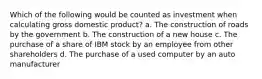 Which of the following would be counted as investment when calculating gross domestic product? a. The construction of roads by the government b. The construction of a new house c. The purchase of a share of IBM stock by an employee from other shareholders d. The purchase of a used computer by an auto manufacturer