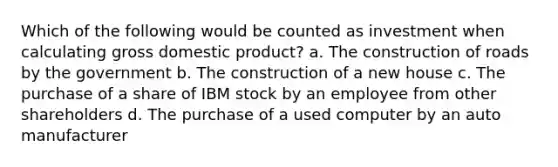 Which of the following would be counted as investment when calculating gross domestic product? a. The construction of roads by the government b. The construction of a new house c. The purchase of a share of IBM stock by an employee from other shareholders d. The purchase of a used computer by an auto manufacturer