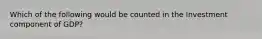 Which of the following would be counted in the Investment component of GDP?