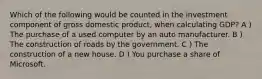 Which of the following would be counted in the investment component of gross domestic product, when calculating GDP? A ) The purchase of a used computer by an auto manufacturer. B ) The construction of roads by the government. C ) The construction of a new house. D ) You purchase a share of Microsoft.