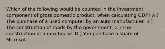 Which of the following would be counted in the investment component of gross domestic product, when calculating GDP? A ) The purchase of a used computer by an auto manufacturer. B ) The construction of roads by the government. C ) The construction of a new house. D ) You purchase a share of Microsoft.