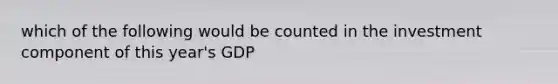 which of the following would be counted in the investment component of this year's GDP