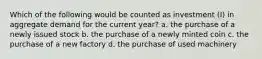 Which of the following would be counted as investment (I) in aggregate demand for the current year? a. the purchase of a newly issued stock b. the purchase of a newly minted coin c. the purchase of a new factory d. the purchase of used machinery