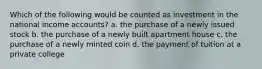 Which of the following would be counted as investment in the national income accounts? a. the purchase of a newly issued stock b. the purchase of a newly built apartment house c. the purchase of a newly minted coin d. the payment of tuition at a private college