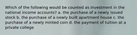 Which of the following would be counted as investment in the national income accounts? a. the purchase of a newly issued stock b. the purchase of a newly built apartment house c. the purchase of a newly minted coin d. the payment of tuition at a private college