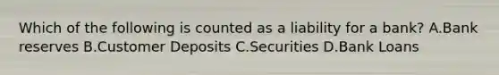 Which of the following is counted as a liability for a bank? A.Bank reserves B.Customer Deposits C.Securities D.Bank Loans