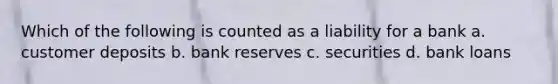 Which of the following is counted as a liability for a bank a. customer deposits b. bank reserves c. securities d. bank loans