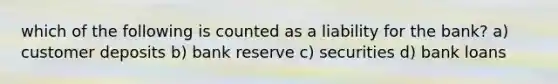 which of the following is counted as a liability for the bank? a) customer deposits b) bank reserve c) securities d) bank loans