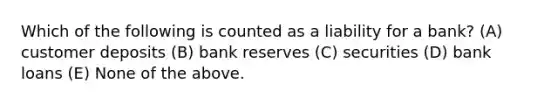 Which of the following is counted as a liability for a bank? (A) customer deposits (B) bank reserves (C) securities (D) bank loans (E) None of the above.