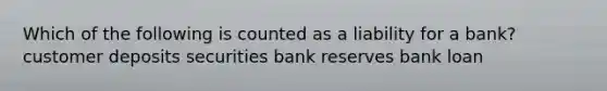 Which of the following is counted as a liability for a bank? customer deposits securities bank reserves bank loan