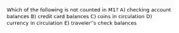 Which of the following is not counted in M1? A) checking account balances B) credit card balances C) coins in circulation D) currency in circulation E) traveler'ʹs check balances