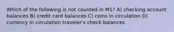 Which of the following is not counted in M1? A) checking account balances B) credit card balances C) coins in circulation D) currency in circulation traveler's check balances