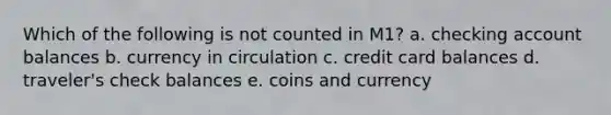 Which of the following is not counted in M1? a. checking account balances b. currency in circulation c. credit card balances d. traveler's check balances e. coins and currency