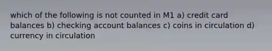 which of the following is not counted in M1 a) credit card balances b) checking account balances c) coins in circulation d) currency in circulation