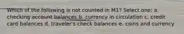 Which of the following is not counted in M1? Select one: a. checking account balances b. currency in circulation c. credit card balances d. traveler's check balances e. coins and currency