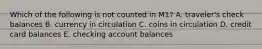 Which of the following is not counted in​ M1? A. ​traveler's check balances B. currency in circulation C. coins in circulation D. credit card balances E. checking account balances