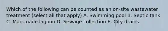 Which of the following can be counted as an on-site wastewater treatment (select all that apply) A. Swimming pool B. Septic tank C. Man-made lagoon D. Sewage collection E. City drains