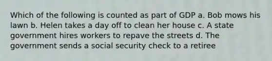 Which of the following is counted as part of GDP a. Bob mows his lawn b. Helen takes a day off to clean her house c. A state government hires workers to repave the streets d. The government sends a social security check to a retiree