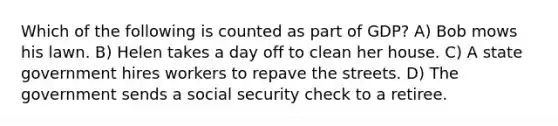 Which of the following is counted as part of GDP? A) Bob mows his lawn. B) Helen takes a day off to clean her house. C) A state government hires workers to repave the streets. D) The government sends a social security check to a retiree.