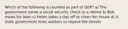 Which of the following is counted as part of GDP? a) The government sends a social security check to a retiree b) Bob mows his lawn c) Helen takes a day off to clean her house d) A state government hires workers to repave the streets